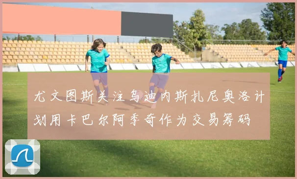 尤文图斯关注乌迪内斯扎尼奥洛计划用卡巴尔阿季奇作为交易筹码