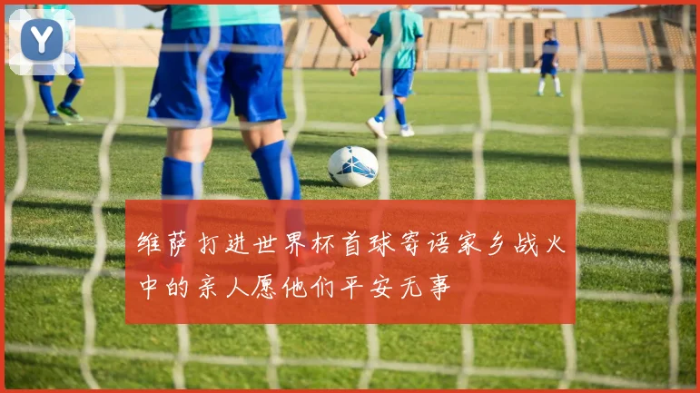 维萨打进世界杯首球寄语家乡战火中的亲人愿他们平安无事