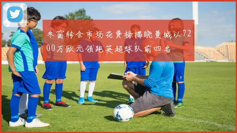 冬窗转会市场花费榜揭晓曼城以7200万欧元领跑英超球队前四名