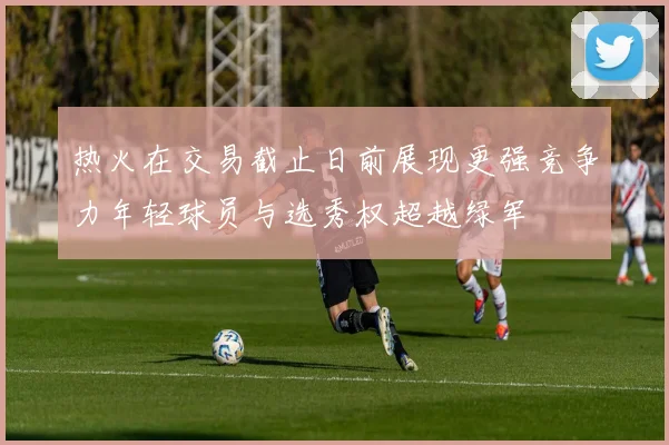 热火在交易截止日前展现更强竞争力年轻球员与选秀权超越绿军