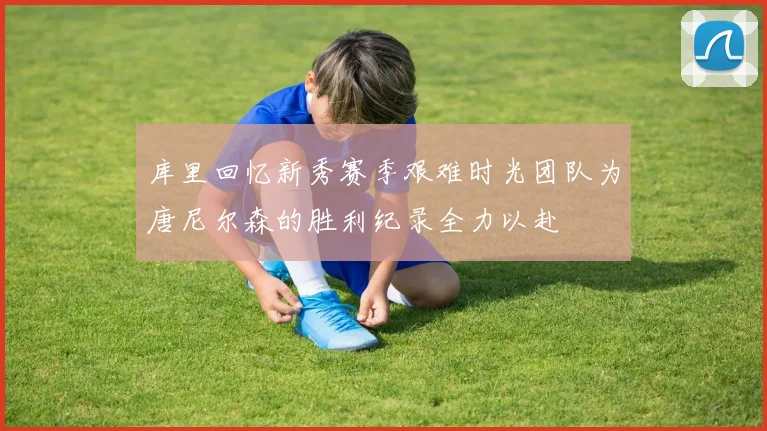 库里回忆新秀赛季艰难时光团队为唐尼尔森的胜利纪录全力以赴