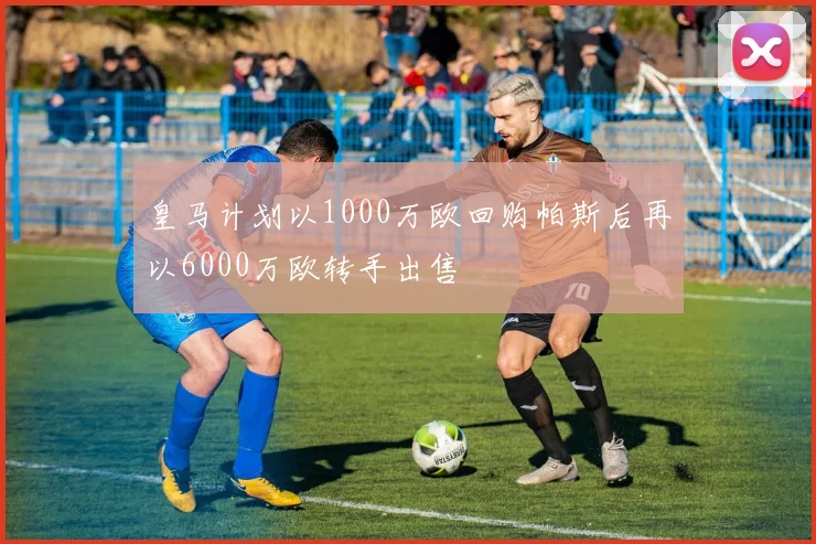 皇马计划以1000万欧回购帕斯后再以6000万欧转手出售