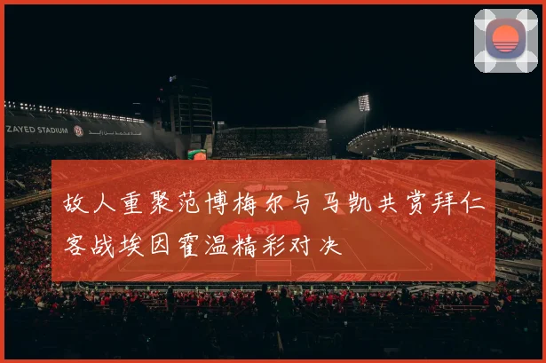 故人重聚范博梅尔与马凯共赏拜仁客战埃因霍温精彩对决