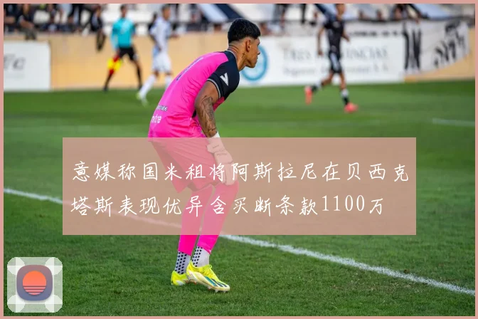 意媒称国米租将阿斯拉尼在贝西克塔斯表现优异含买断条款1100万