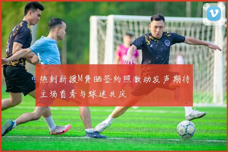热刺新援M费晒签约照激动发声期待主场首秀与球迷共庆
