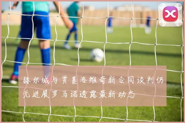 赫尔城与贾基洛维奇新合同谈判仍无进展罗马诺透露最新动态