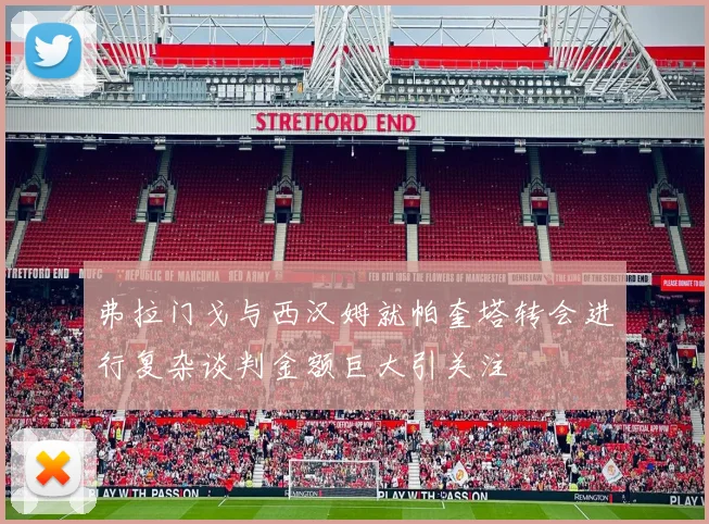 弗拉门戈与西汉姆就帕奎塔转会进行复杂谈判金额巨大引关注