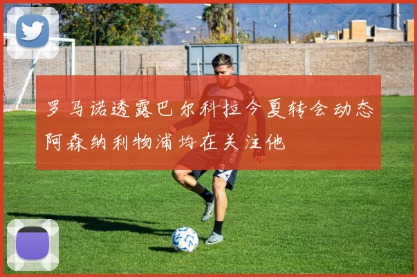 罗马诺透露巴尔科拉今夏转会动态阿森纳利物浦均在关注他