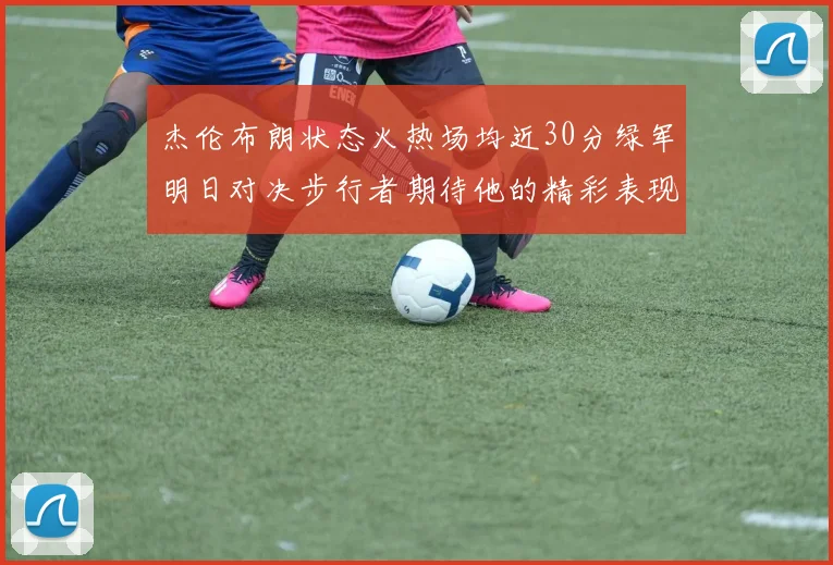 杰伦布朗状态火热场均近30分绿军明日对决步行者期待他的精彩表现