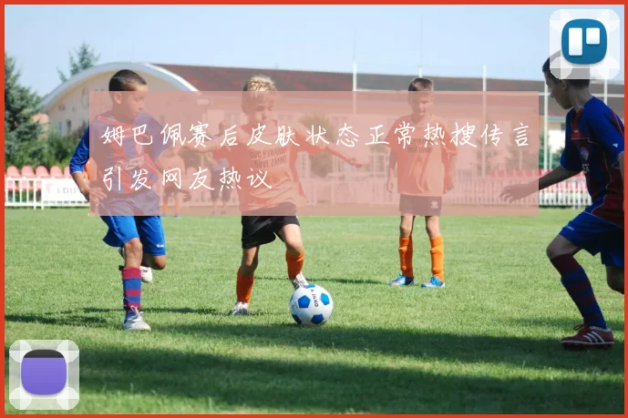 姆巴佩赛后皮肤状态正常热搜传言引发网友热议