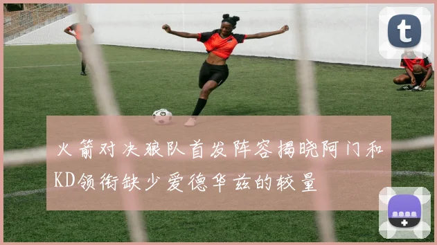 火箭对决狼队首发阵容揭晓阿门和KD领衔缺少爱德华兹的较量