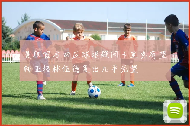 曼联官方回应球迷疑问卡里克有望转正格林伍德复出几乎无望