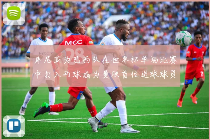 库尼亚为巴西队在世界杯单场比赛中打入两球成为曼联首位进球球员