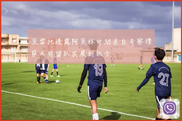 莫雷托透露阿莫林计划亲自考察穆萨或将留队发展新机会