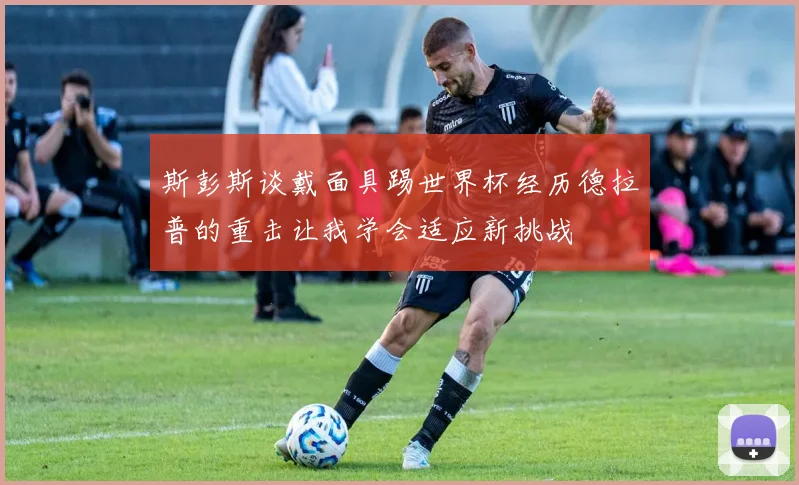 斯彭斯谈戴面具踢世界杯经历德拉普的重击让我学会适应新挑战