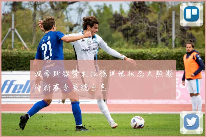 波蒂斯称赞利拉德训练状态火热期待新赛季表现出色