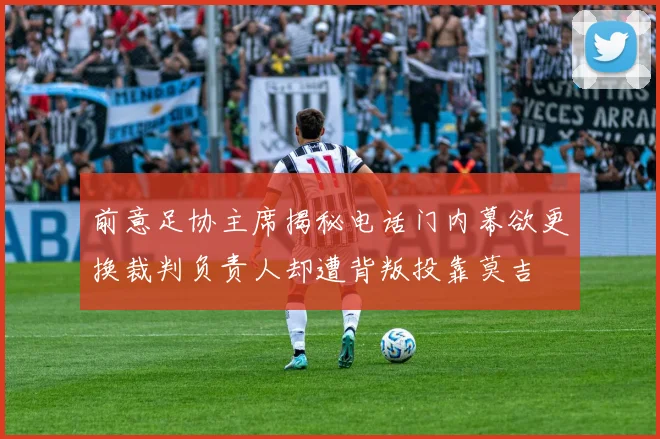 前意足协主席揭秘电话门内幕欲更换裁判负责人却遭背叛投靠莫吉