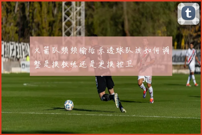 火箭队频频输给乐透球队该如何调整是换教练还是更换控卫