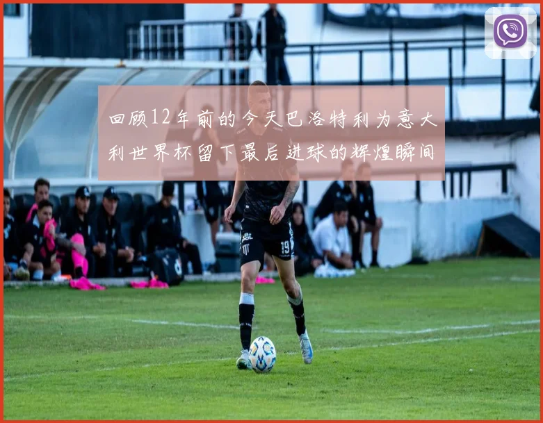 回顾12年前的今天巴洛特利为意大利世界杯留下最后进球的辉煌瞬间
