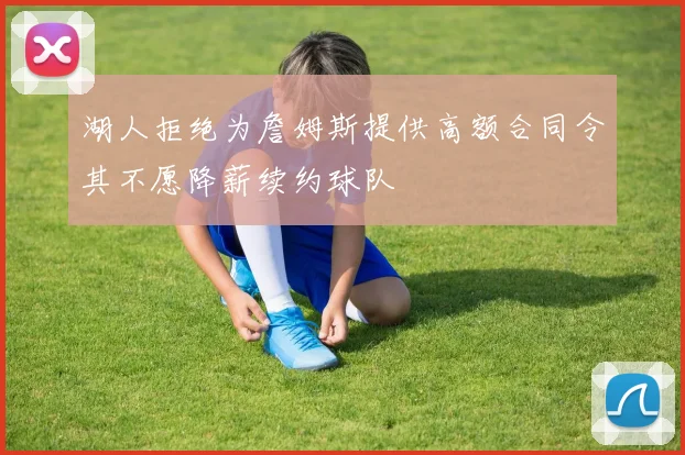 湖人拒绝为詹姆斯提供高额合同令其不愿降薪续约球队
