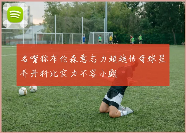 名嘴称布伦森意志力超越传奇球星乔丹科比实力不容小觑