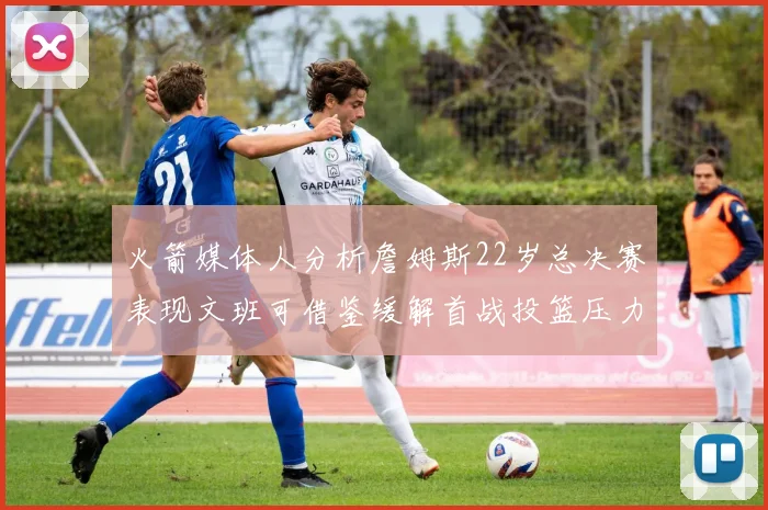 火箭媒体人分析詹姆斯22岁总决赛表现文班可借鉴缓解首战投篮压力