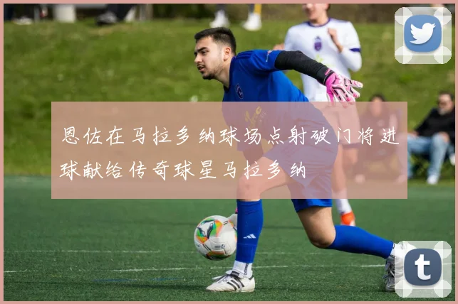 恩佐在马拉多纳球场点射破门将进球献给传奇球星马拉多纳