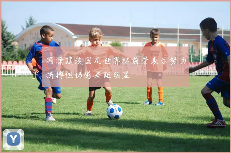 冯潇霆谈国足世界杯前景表示努力拼搏但仍感差距明显