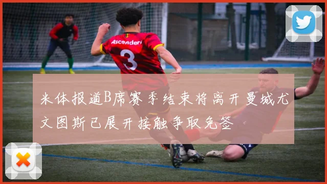 米体报道B席赛季结束将离开曼城尤文图斯已展开接触争取免签