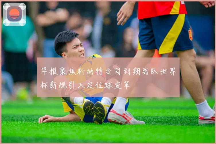 早报聚焦科纳特合同到期离队世界杯新规引入定位球变革