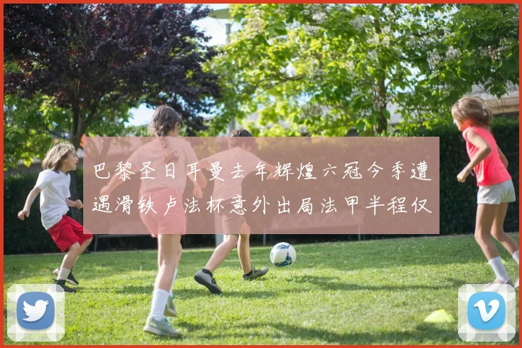 巴黎圣日耳曼去年辉煌六冠今季遭遇滑铁卢法杯意外出局法甲半程仅列第二