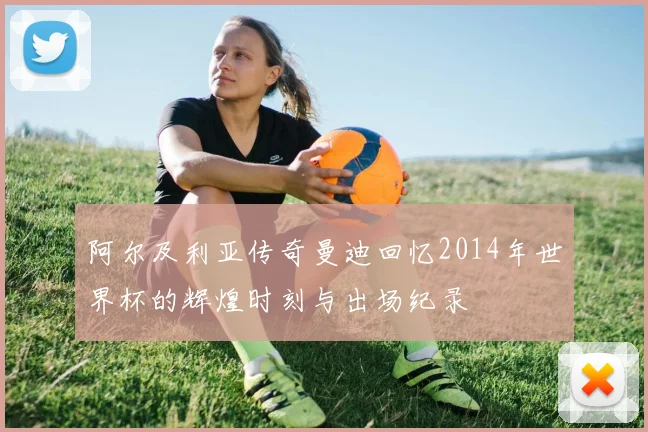 阿尔及利亚传奇曼迪回忆2014年世界杯的辉煌时刻与出场纪录
