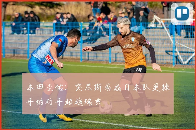 本田圭佑：突尼斯或成日本队更棘手的对手超越瑞典